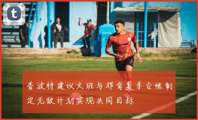 香波特建议文班与邓肯夏季合练制定无敌计划实现共同目标