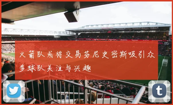 火箭队或将交易芬尼史密斯吸引众多球队关注与兴趣