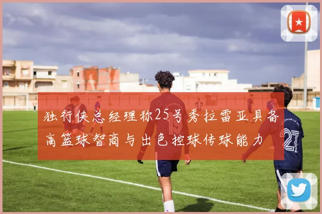 独行侠总经理称25号秀拉雷亚具备高篮球智商与出色控球传球能力