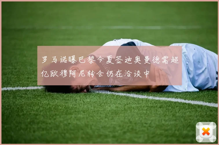 罗马诺曝巴黎今夏签迪奥曼德需超亿欧穆阿尼转会仍在洽谈中