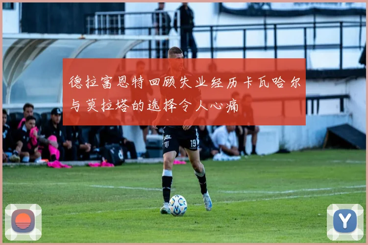德拉富恩特回顾失业经历卡瓦哈尔与莫拉塔的选择令人心痛