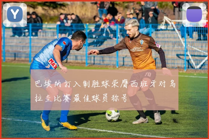 巴埃纳打入制胜球荣膺西班牙对乌拉圭比赛最佳球员称号