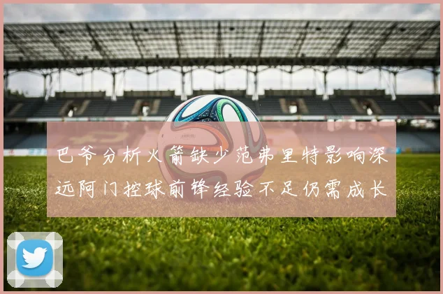 巴爷分析火箭缺少范弗里特影响深远阿门控球前锋经验不足仍需成长