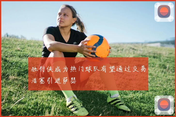 独行侠成为热门球队有望通过交易活塞引进萨瑟