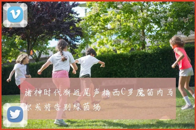 诸神时代渐近尾声梅西C罗魔笛内马尔或将告别绿茵场