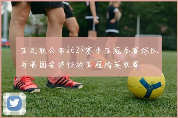 亚足联公布2627赛季亚冠参赛球队海港国安将征战亚冠精英联赛