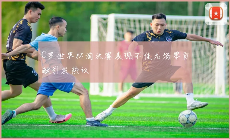 C罗世界杯淘汰赛表现不佳九场零贡献引发热议