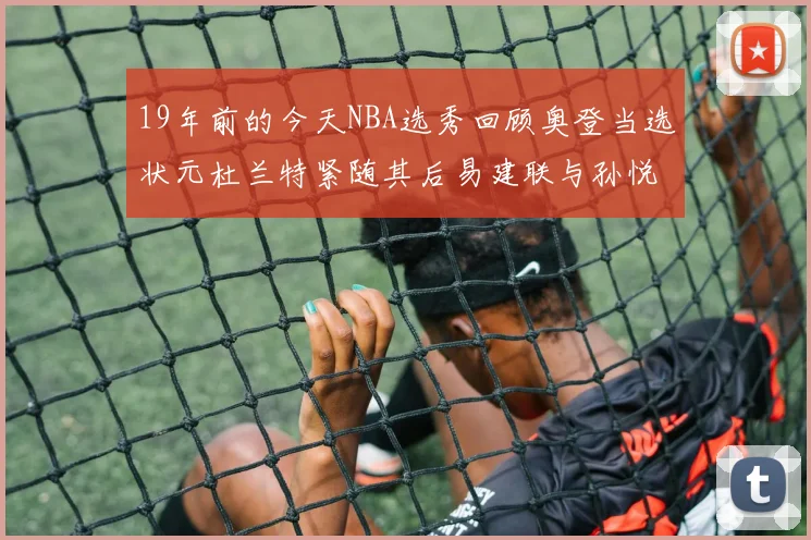 19年前的今天NBA选秀回顾奥登当选状元杜兰特紧随其后易建联与孙悦同场竞技
